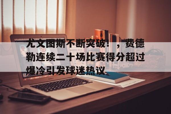 尤文图斯不断突破！，费德勒连续二十场比赛得分超过爆冷引发球迷热议的简单介绍-九游游戏官网
